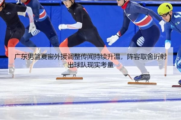 广东男篮夏窗外援调整传闻持续升温，阵容取舍折射出球队现实考量